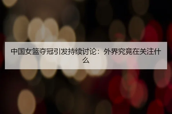 中国女篮夺冠引发持续讨论：外界究竟在关注什么